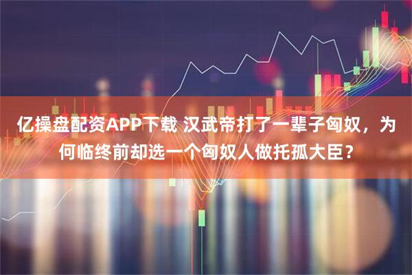 亿操盘配资APP下载 汉武帝打了一辈子匈奴，为何临终前却选一个匈奴人做托孤大臣？