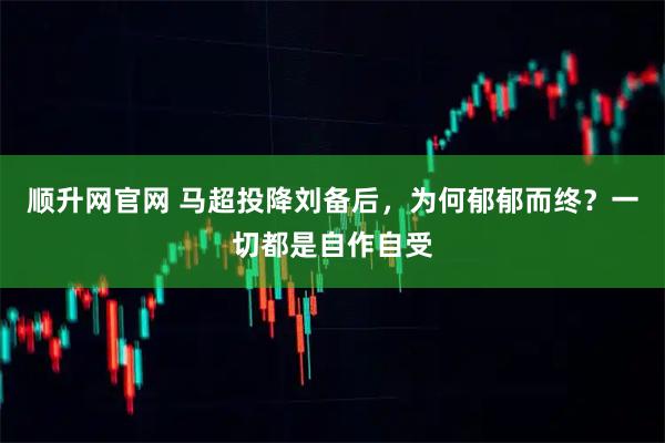 顺升网官网 马超投降刘备后，为何郁郁而终？一切都是自作自受