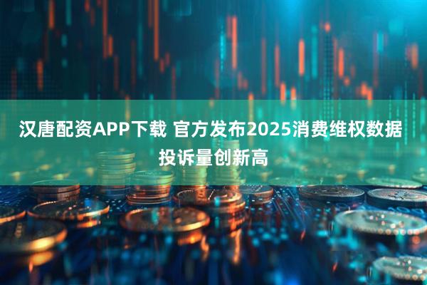 汉唐配资APP下载 官方发布2025消费维权数据 投诉量创新高
