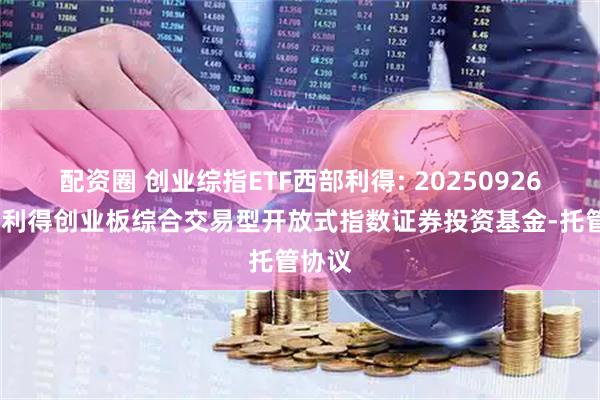 配资圈 创业综指ETF西部利得: 20250926-西部利得创业板综合交易型开放式指数证券投资基金-托管协议