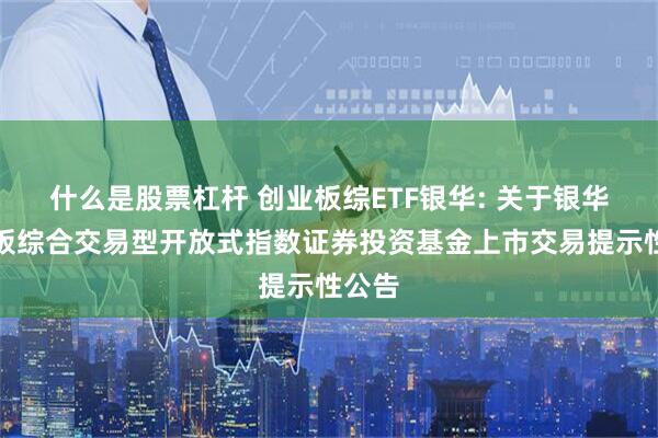 什么是股票杠杆 创业板综ETF银华: 关于银华创业板综合交易型开放式指数证券投资基金上市交易提示性公告