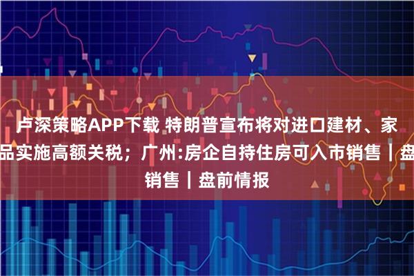 卢深策略APP下载 特朗普宣布将对进口建材、家具及药品实施高额关税；广州:房企自持住房可入市销售｜盘前情报