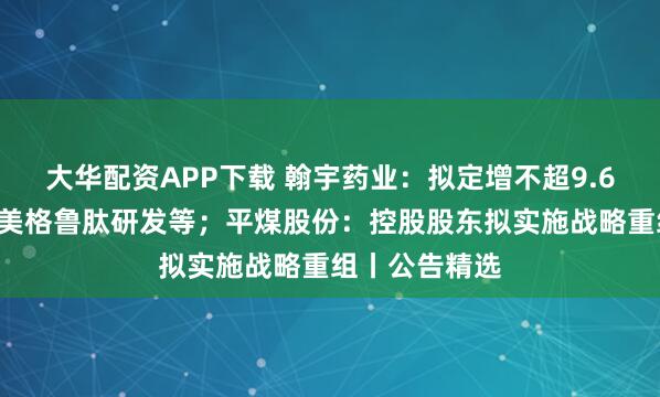 大华配资APP下载 翰宇药业：拟定增不超9.68亿元用于司美格鲁肽研发等；平煤股份：控股股东拟实施战略重组丨公告精选