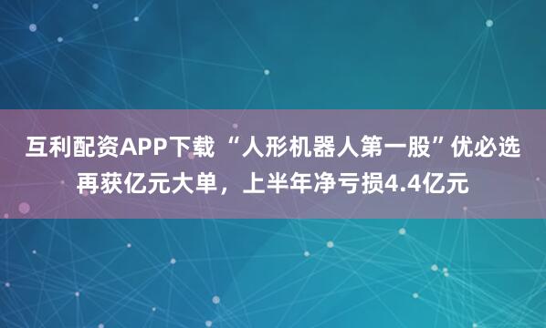 互利配资APP下载 “人形机器人第一股”优必选再获亿元大单，上半年净亏损4.4亿元
