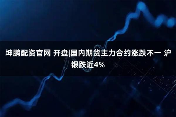 坤鹏配资官网 开盘|国内期货主力合约涨跌不一 沪银跌近4%
