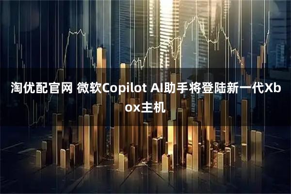 淘优配官网 微软Copilot AI助手将登陆新一代Xbox主机