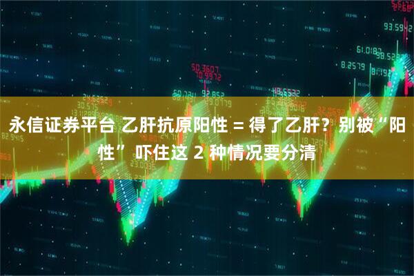 永信证券平台 乙肝抗原阳性 = 得了乙肝？别被“阳性” 吓住这 2 种情况要分清