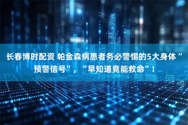 长春博时配资 帕金森病患者务必警惕的5大身体“预警信号”，“早知道竟能救命”！