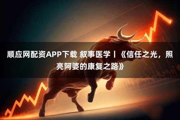 顺应网配资APP下载 叙事医学丨《信任之光，照亮阿婆的康复之路》