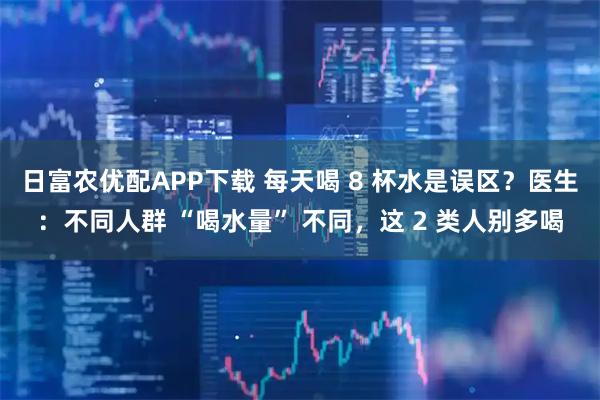 日富农优配APP下载 每天喝 8 杯水是误区？医生：不同人群 “喝水量” 不同，这 2 类人别多喝