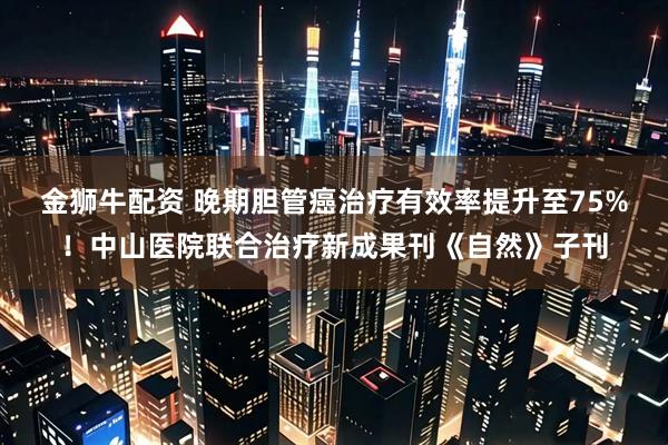 金狮牛配资 晚期胆管癌治疗有效率提升至75%！中山医院联合治疗新成果刊《自然》子刊