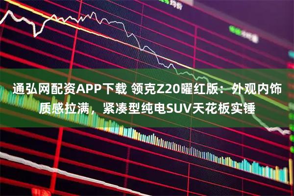 通弘网配资APP下载 领克Z20曜红版：外观内饰质感拉满，紧凑型纯电SUV天花板实锤