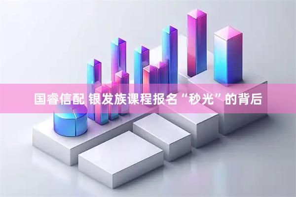 国睿信配 银发族课程报名“秒光”的背后