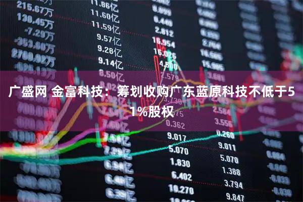 广盛网 金富科技：筹划收购广东蓝原科技不低于51%股权