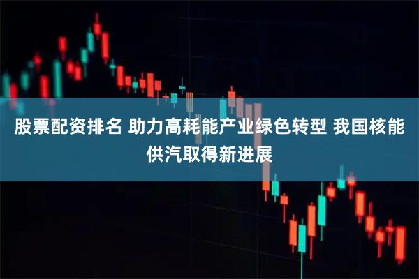 股票配资排名 助力高耗能产业绿色转型 我国核能供汽取得新进展