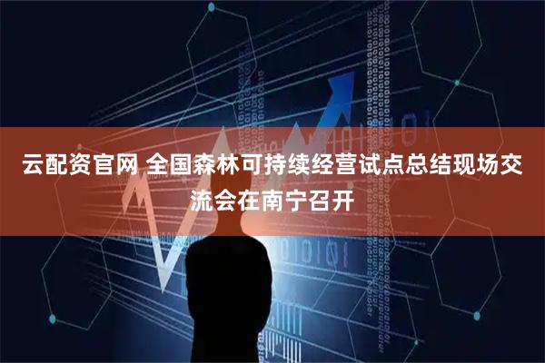 云配资官网 全国森林可持续经营试点总结现场交流会在南宁召开
