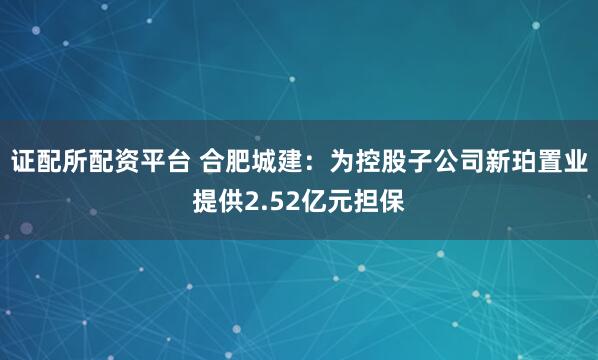证配所配资平台 合肥城建：为控股子公司新珀置业提供2.52亿元担保
