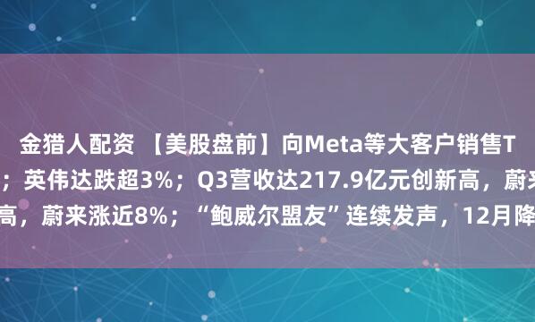 金猎人配资 【美股盘前】向Meta等大客户销售TPU芯片，谷歌涨超2%；英伟达跌超3%；Q3营收达217.9亿元创新高，蔚来涨近8%；“鲍威尔盟友”连续发声，12月降息预期升至80.9%