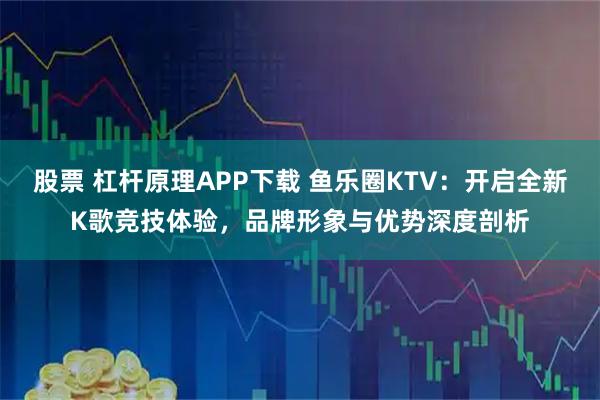 股票 杠杆原理APP下载 鱼乐圈KTV：开启全新K歌竞技体验，品牌形象与优势深度剖析