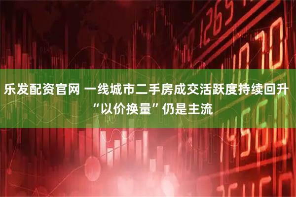 乐发配资官网 一线城市二手房成交活跃度持续回升   “以价换量”仍是主流