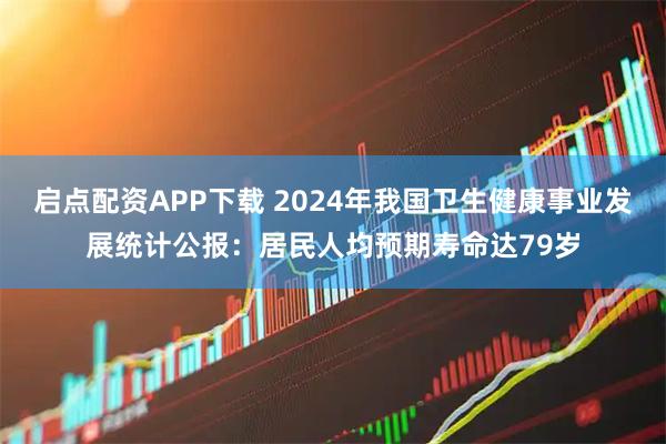 启点配资APP下载 2024年我国卫生健康事业发展统计公报：居民人均预期寿命达79岁