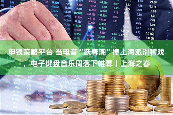 申银策略平台 当电音“跃春潮”撞上海派滑稽戏，电子键盘音乐周落下帷幕｜上海之春