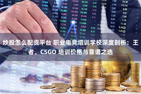 炒股怎么配资平台 职业电竞培训学校深度剖析：王者、CSGO 培训价格与靠谱之选
