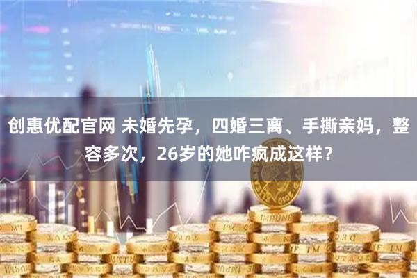 创惠优配官网 未婚先孕，四婚三离、手撕亲妈，整容多次，26岁的她咋疯成这样？