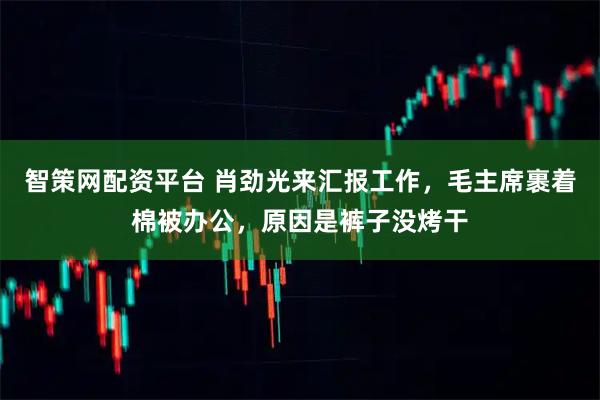 智策网配资平台 肖劲光来汇报工作，毛主席裹着棉被办公，原因是裤子没烤干