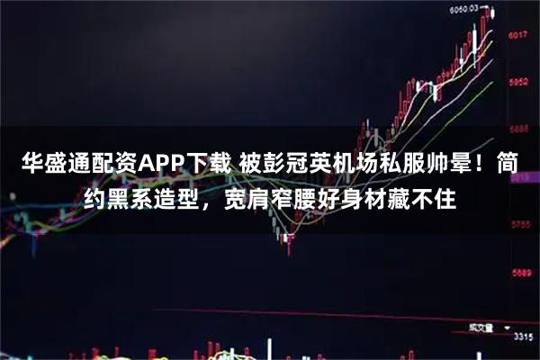 华盛通配资APP下载 被彭冠英机场私服帅晕！简约黑系造型，宽肩窄腰好身材藏不住