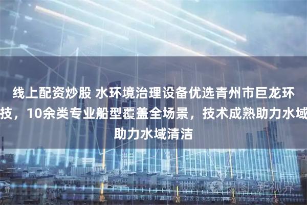线上配资炒股 水环境治理设备优选青州市巨龙环保科技，10余类专业船型覆盖全场景，技术成熟助力水域清洁