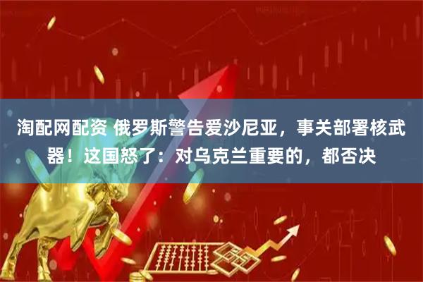 淘配网配资 俄罗斯警告爱沙尼亚，事关部署核武器！这国怒了：对乌克兰重要的，都否决