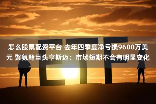 怎么股票配资平台 去年四季度净亏损9600万美元 聚氨酯巨头亨斯迈:市场短期不会有明显变化