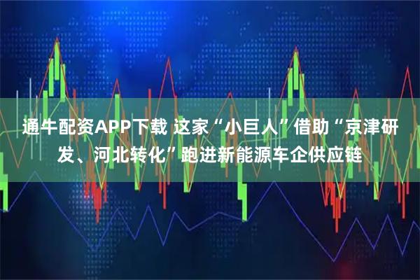 通牛配资APP下载 这家“小巨人”借助“京津研发、河北转化”跑进新能源车企供应链