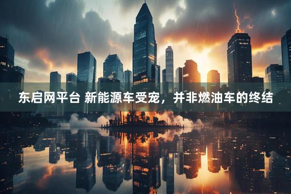 东启网平台 新能源车受宠，并非燃油车的终结