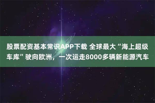 股票配资基本常识APP下载 全球最大“海上超级车库”驶向欧洲，一次运走8000多辆新能源汽车
