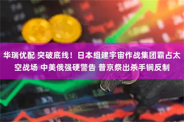华瑞优配 突破底线！日本组建宇宙作战集团霸占太空战场 中美俄强硬警告 普京祭出杀手锏反制