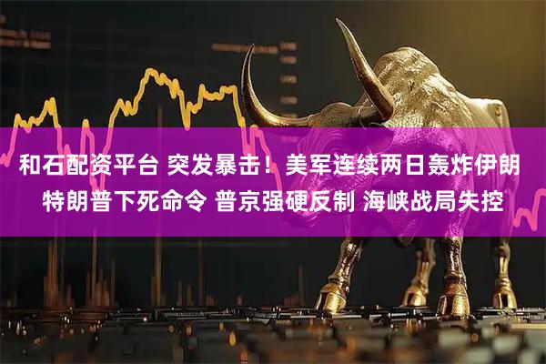 和石配资平台 突发暴击！美军连续两日轰炸伊朗 特朗普下死命令 普京强硬反制 海峡战局失控