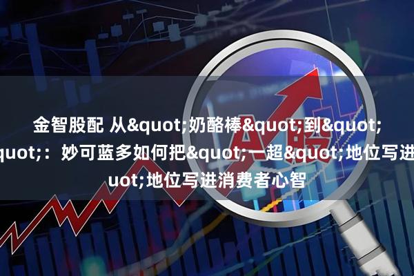 金智股配 从"奶酪棒"到"绝妙时刻"：妙可蓝多如何把"一超"地位写进消费者心智