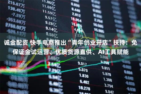 诚金配资 快手电商推出“青年创业开店”扶持:免保证金试运营、优质货源直供、AI工具赋能