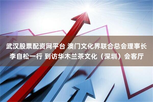 武汉股票配资网平台 澳门文化界联合总会理事长李自松一行 到访华木兰茶文化（深圳）会客厅