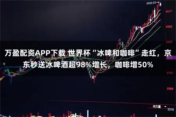 万盈配资APP下载 世界杯“冰啤和咖啡”走红，京东秒送冰啤酒超98%增长，咖啡增50%