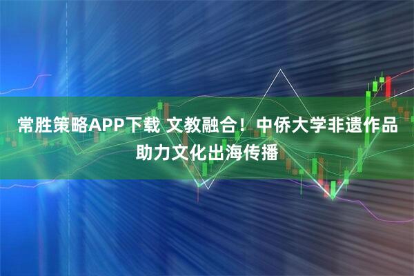 常胜策略APP下载 文教融合！中侨大学非遗作品助力文化出海传播