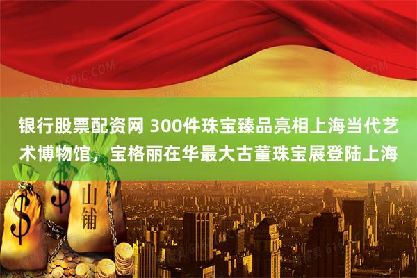 银行股票配资网 300件珠宝臻品亮相上海当代艺术博物馆，宝格丽在华最大古董珠宝展登陆上海