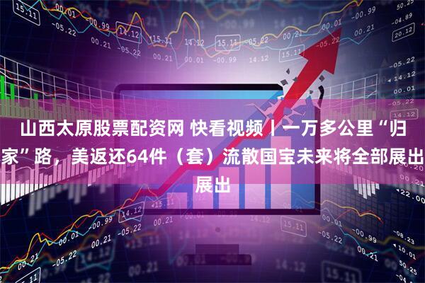 山西太原股票配资网 快看视频丨一万多公里“归家”路，美返还64件（套）流散国宝未来将全部展出