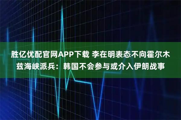 胜亿优配官网APP下载 李在明表态不向霍尔木兹海峡派兵：韩国不会参与或介入伊朗战事