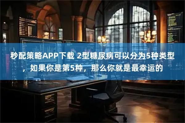 秒配策略APP下载 2型糖尿病可以分为5种类型，如果你是第5种，那么你就是最幸运的