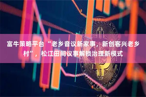 富牛策略平台 “老乡音议新家事，新创客兴老乡村”，松江田间议事解锁治理新模式